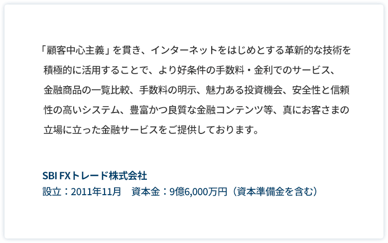 「顧客中心主義」を貫き、インターネットをはじめとする革新的な技術を積極的に利用することで、より好条件の手数料・金利でのサービス、金融商品の一覧比較、手数料の明示、魅力ある投資機会、安全性と信頼性の高いシステム、豊富かつ良質な金融コンテンツ等、真にお客様の立場に立った金融サービスをご提供しております。SBI FX トレード株式会社 設立:2011年11月 資本金:9億6,000万円(資本準備金を含む)