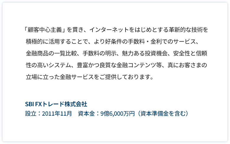 「顧客中心主義」を貫き、インターネットをはじめとする革新的な技術を積極的に利用することで、より好条件の手数料・金利でのサービス、金融商品の一覧比較、手数料の明示、魅力ある投資機会、安全性と信頼性の高いシステム、豊富かつ良質な金融コンテンツ等、真にお客様の立場に立った金融サービスをご提供しております。SBI FX トレード株式会社 設立：2011年11月　資本金：9億6,000万円(資本準備金を含む)