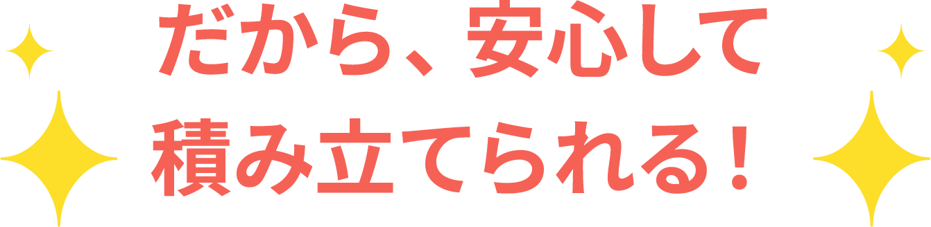 だから、安心して積み立てられる！