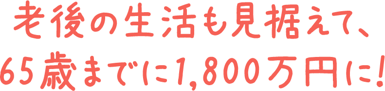 老後の生活も見据えて、65歳までに1,800万円に！