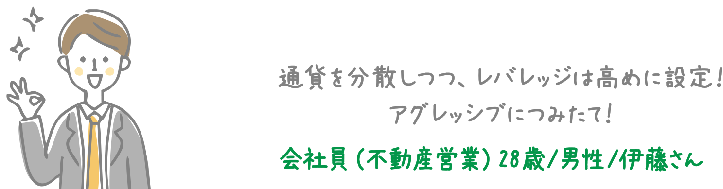 通貨を分散しつつ、レバレッジは高めに設定！アグレッシブにつみたて！ 会社員（不動産営業）28歳/男性/伊藤さん