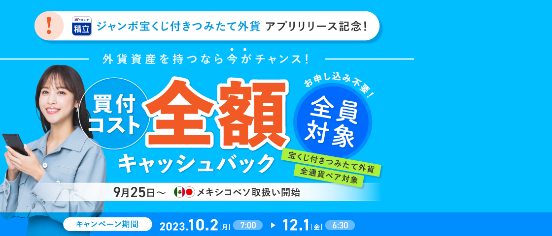 キャンペーン期間中において、つみたて外貨の「随時購入」の買付コストを全額キャッシュバックいたします。